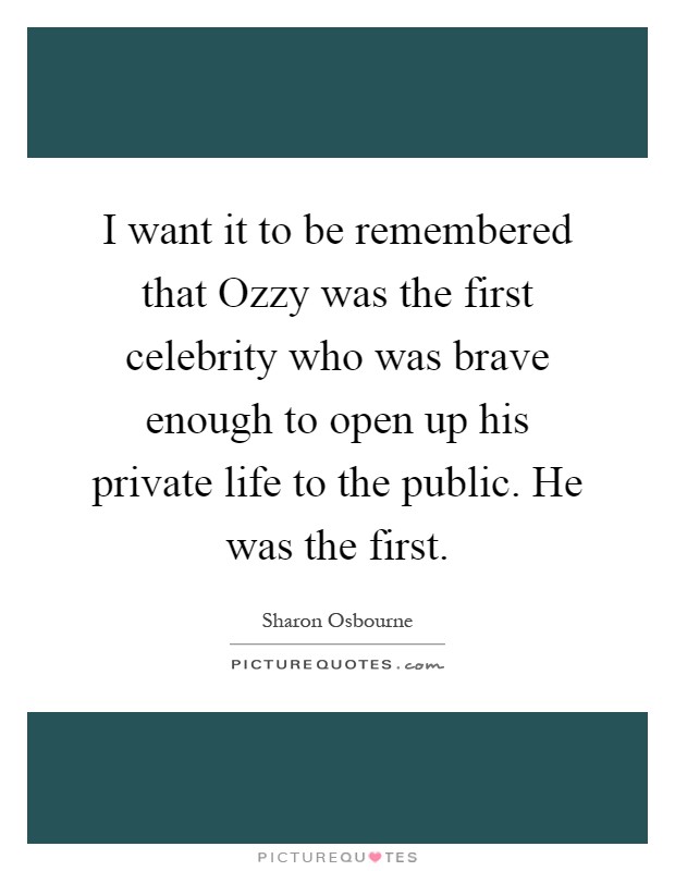 I want it to be remembered that Ozzy was the first celebrity who was brave enough to open up his private life to the public. He was the first Picture Quote #1