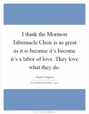 I think the Mormon Tabernacle Choir is as great as it is because it’s become it’s a labor of love. They love what they do Picture Quote #1