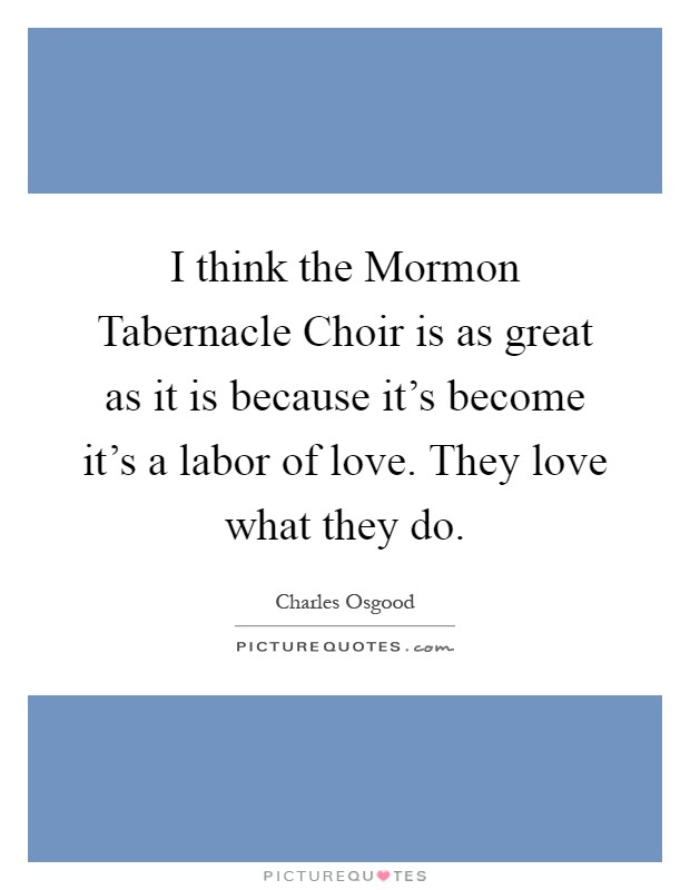 I think the Mormon Tabernacle Choir is as great as it is because it's become it's a labor of love. They love what they do Picture Quote #1