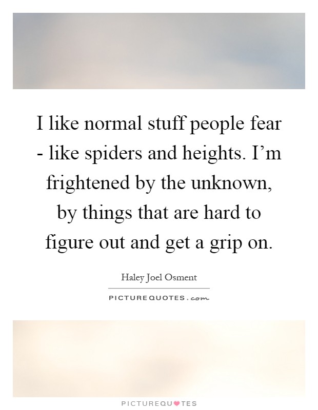 I like normal stuff people fear - like spiders and heights. I'm frightened by the unknown, by things that are hard to figure out and get a grip on Picture Quote #1