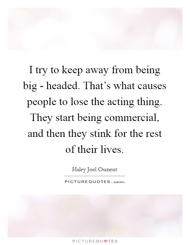 I try to keep away from being big - headed. That's what causes people to lose the acting thing. They start being commercial, and then they stink for the rest of their lives Picture Quote #1