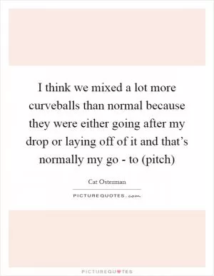 I think we mixed a lot more curveballs than normal because they were either going after my drop or laying off of it and that’s normally my go - to (pitch) Picture Quote #1