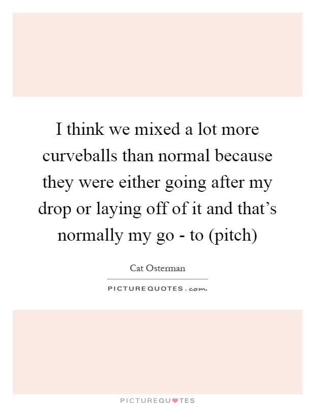 I think we mixed a lot more curveballs than normal because they were either going after my drop or laying off of it and that's normally my go - to (pitch) Picture Quote #1