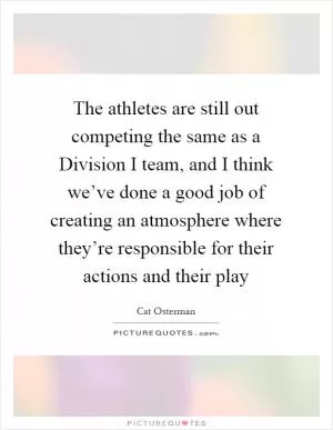 The athletes are still out competing the same as a Division I team, and I think we’ve done a good job of creating an atmosphere where they’re responsible for their actions and their play Picture Quote #1