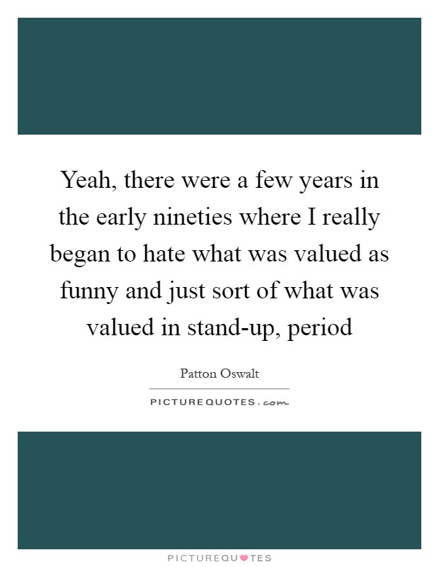 Yeah, there were a few years in the early nineties where I really began to hate what was valued as funny and just sort of what was valued in stand-up, period Picture Quote #1