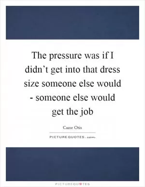 The pressure was if I didn’t get into that dress size someone else would - someone else would get the job Picture Quote #1