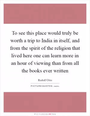 To see this place would truly be worth a trip to India in itself, and from the spirit of the religion that lived here one can learn more in an hour of viewing than from all the books ever written Picture Quote #1