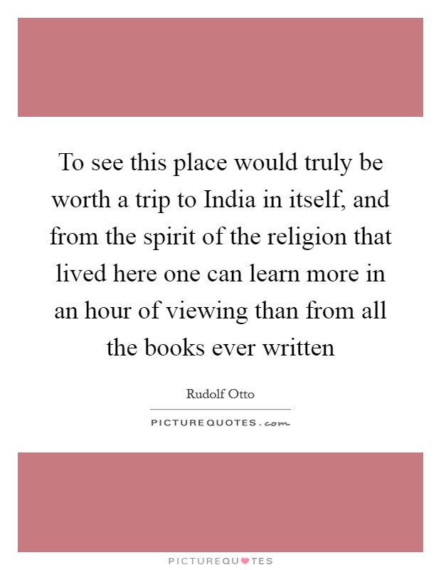 To see this place would truly be worth a trip to India in itself, and from the spirit of the religion that lived here one can learn more in an hour of viewing than from all the books ever written Picture Quote #1