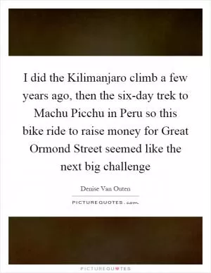 I did the Kilimanjaro climb a few years ago, then the six-day trek to Machu Picchu in Peru so this bike ride to raise money for Great Ormond Street seemed like the next big challenge Picture Quote #1