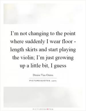 I’m not changing to the point where suddenly I wear floor - length skirts and start playing the violin; I’m just growing up a little bit, I guess Picture Quote #1