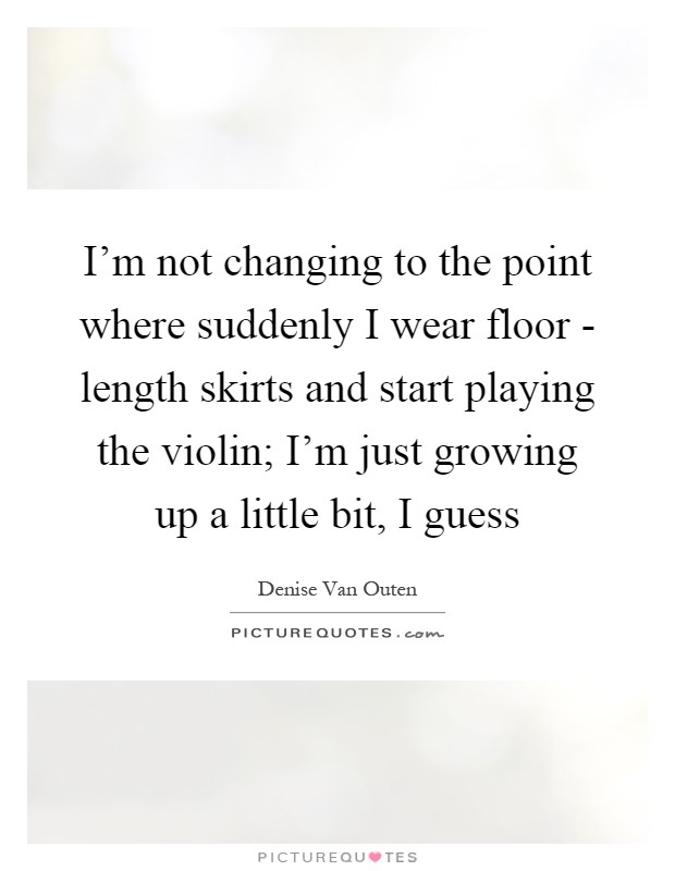 I'm not changing to the point where suddenly I wear floor - length skirts and start playing the violin; I'm just growing up a little bit, I guess Picture Quote #1