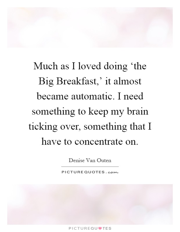 Much as I loved doing ‘the Big Breakfast,' it almost became automatic. I need something to keep my brain ticking over, something that I have to concentrate on Picture Quote #1
