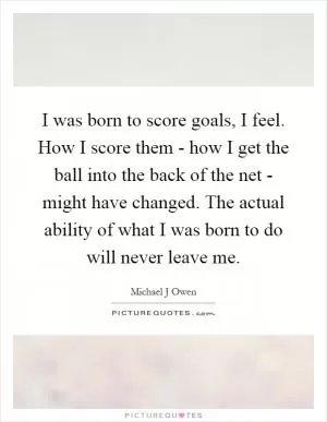 I was born to score goals, I feel. How I score them - how I get the ball into the back of the net - might have changed. The actual ability of what I was born to do will never leave me Picture Quote #1