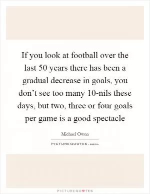 If you look at football over the last 50 years there has been a gradual decrease in goals, you don’t see too many 10-nils these days, but two, three or four goals per game is a good spectacle Picture Quote #1