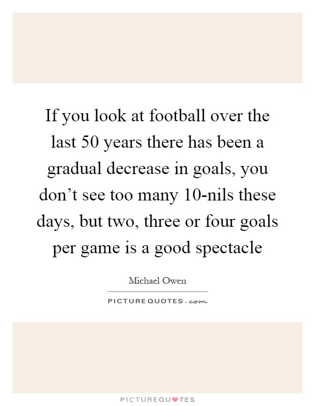 If you look at football over the last 50 years there has been a gradual decrease in goals, you don't see too many 10-nils these days, but two, three or four goals per game is a good spectacle Picture Quote #1