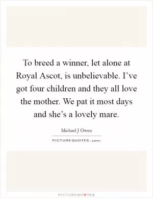 To breed a winner, let alone at Royal Ascot, is unbelievable. I’ve got four children and they all love the mother. We pat it most days and she’s a lovely mare Picture Quote #1