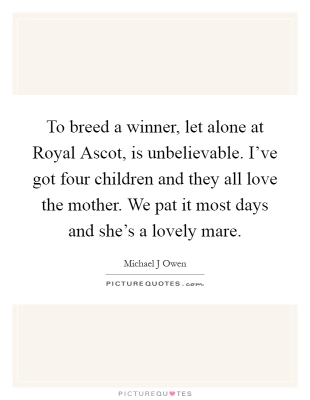 To breed a winner, let alone at Royal Ascot, is unbelievable. I've got four children and they all love the mother. We pat it most days and she's a lovely mare Picture Quote #1
