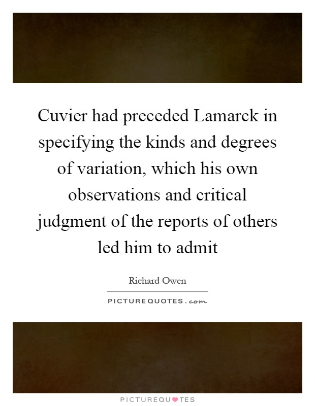 Cuvier had preceded Lamarck in specifying the kinds and degrees of variation, which his own observations and critical judgment of the reports of others led him to admit Picture Quote #1