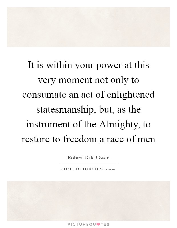 It is within your power at this very moment not only to consumate an act of enlightened statesmanship, but, as the instrument of the Almighty, to restore to freedom a race of men Picture Quote #1