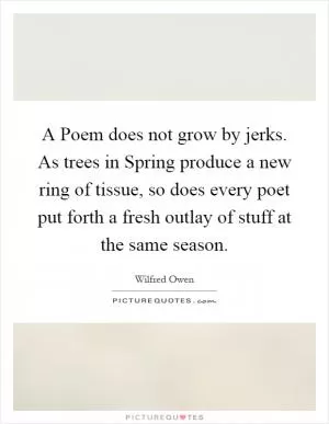 A Poem does not grow by jerks. As trees in Spring produce a new ring of tissue, so does every poet put forth a fresh outlay of stuff at the same season Picture Quote #1