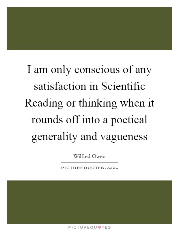 I am only conscious of any satisfaction in Scientific Reading or thinking when it rounds off into a poetical generality and vagueness Picture Quote #1