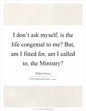 I don’t ask myself, is the life congenial to me? But, am I fitted for, am I called to, the Ministry? Picture Quote #1