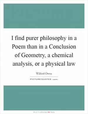 I find purer philosophy in a Poem than in a Conclusion of Geometry, a chemical analysis, or a physical law Picture Quote #1