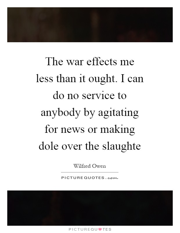 The war effects me less than it ought. I can do no service to anybody by agitating for news or making dole over the slaughte Picture Quote #1