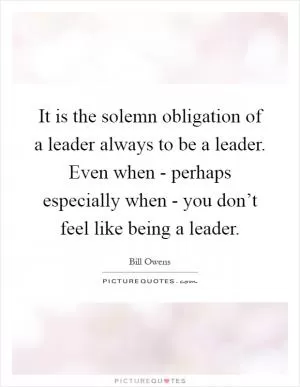 It is the solemn obligation of a leader always to be a leader. Even when - perhaps especially when - you don’t feel like being a leader Picture Quote #1