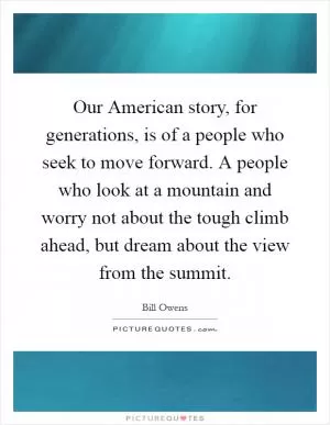 Our American story, for generations, is of a people who seek to move forward. A people who look at a mountain and worry not about the tough climb ahead, but dream about the view from the summit Picture Quote #1