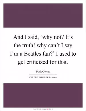 And I said, ‘why not? It’s the truth! why can’t I say I’m a Beatles fan?’ I used to get criticized for that Picture Quote #1