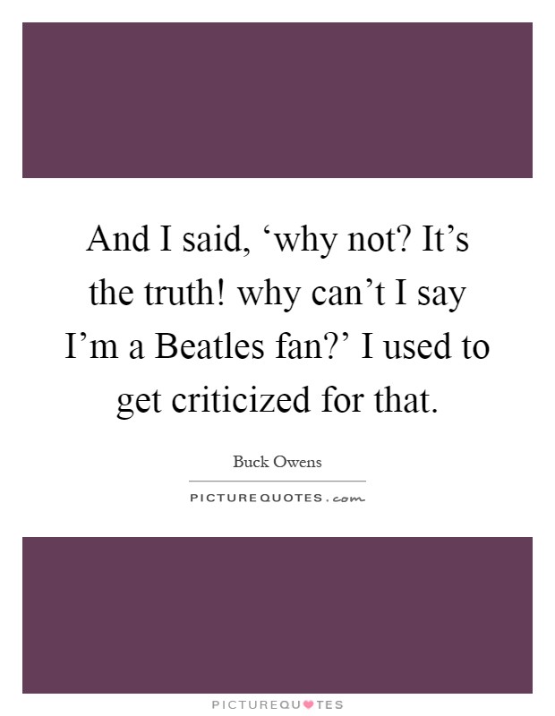 And I said, ‘why not? It's the truth! why can't I say I'm a Beatles fan?' I used to get criticized for that Picture Quote #1