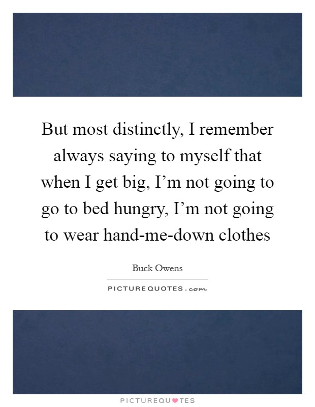 But most distinctly, I remember always saying to myself that when I get big, I'm not going to go to bed hungry, I'm not going to wear hand-me-down clothes Picture Quote #1
