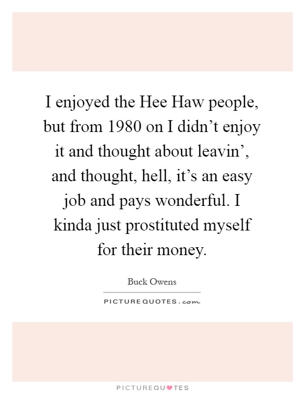 I enjoyed the Hee Haw people, but from 1980 on I didn't enjoy it and thought about leavin', and thought, hell, it's an easy job and pays wonderful. I kinda just prostituted myself for their money Picture Quote #1