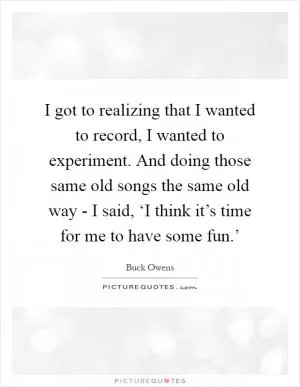 I got to realizing that I wanted to record, I wanted to experiment. And doing those same old songs the same old way - I said, ‘I think it’s time for me to have some fun.’ Picture Quote #1