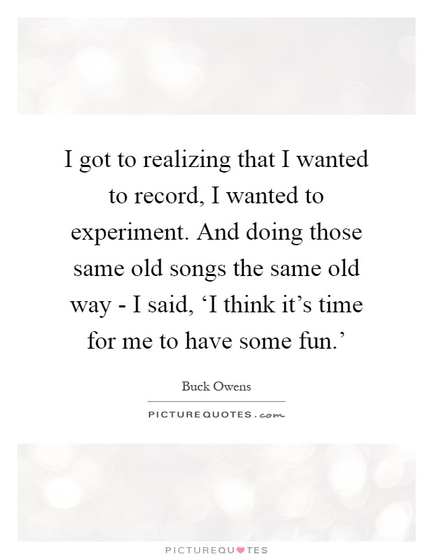 I got to realizing that I wanted to record, I wanted to experiment. And doing those same old songs the same old way - I said, ‘I think it's time for me to have some fun.' Picture Quote #1