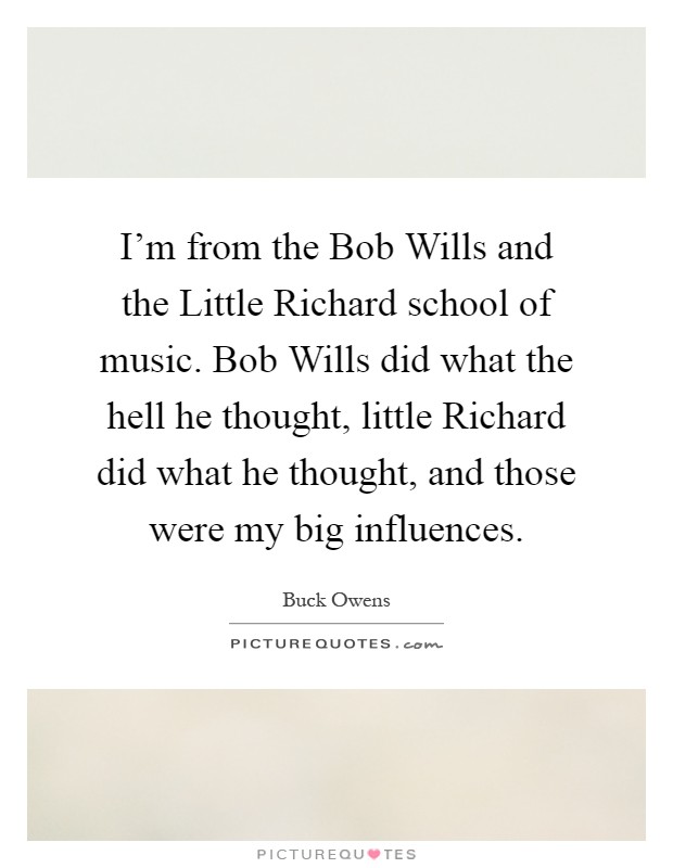 I'm from the Bob Wills and the Little Richard school of music. Bob Wills did what the hell he thought, little Richard did what he thought, and those were my big influences Picture Quote #1