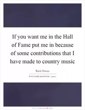 If you want me in the Hall of Fame put me in because of some contributions that I have made to country music Picture Quote #1