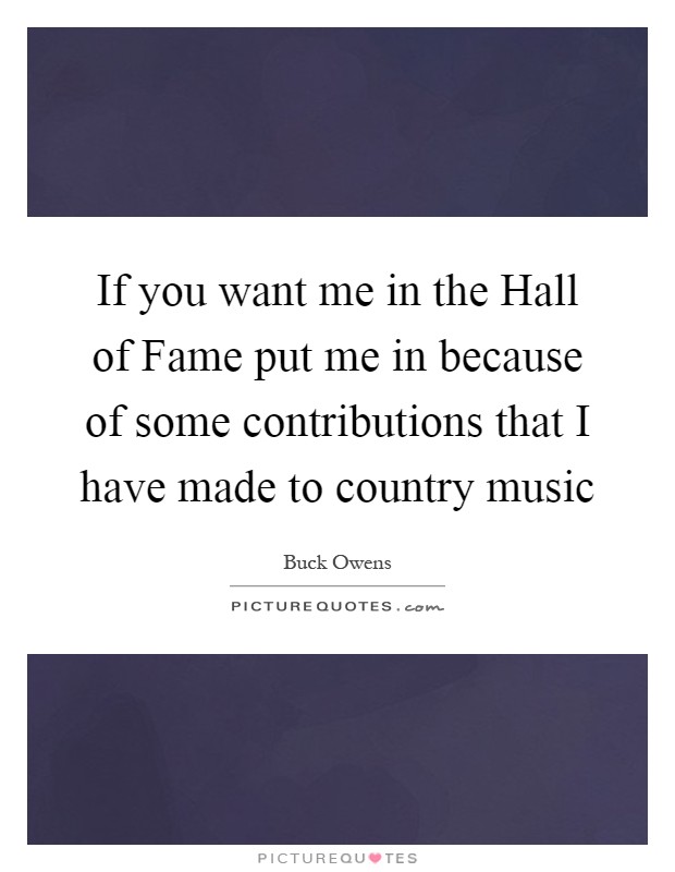 If you want me in the Hall of Fame put me in because of some contributions that I have made to country music Picture Quote #1