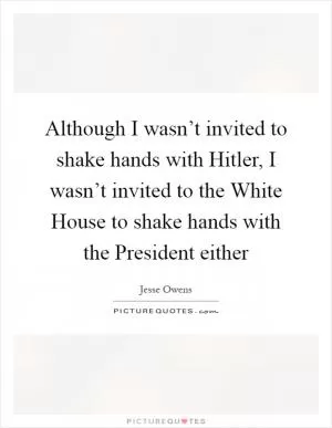 Although I wasn’t invited to shake hands with Hitler, I wasn’t invited to the White House to shake hands with the President either Picture Quote #1