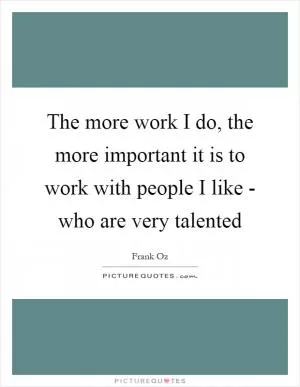 The more work I do, the more important it is to work with people I like - who are very talented Picture Quote #1