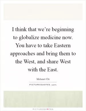 I think that we’re beginning to globalize medicine now. You have to take Eastern approaches and bring them to the West, and share West with the East Picture Quote #1