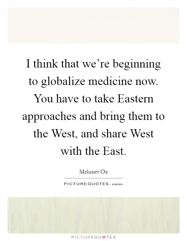 I think that we're beginning to globalize medicine now. You have to take Eastern approaches and bring them to the West, and share West with the East Picture Quote #1