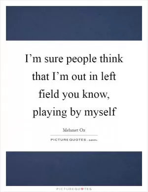 I’m sure people think that I’m out in left field you know, playing by myself Picture Quote #1