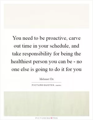 You need to be proactive, carve out time in your schedule, and take responsibility for being the healthiest person you can be - no one else is going to do it for you Picture Quote #1