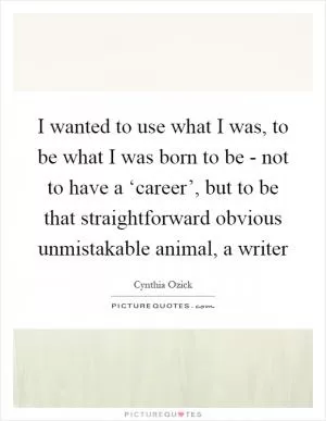 I wanted to use what I was, to be what I was born to be - not to have a ‘career’, but to be that straightforward obvious unmistakable animal, a writer Picture Quote #1