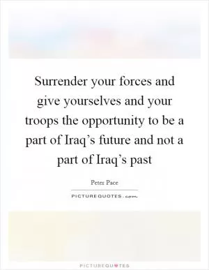 Surrender your forces and give yourselves and your troops the opportunity to be a part of Iraq’s future and not a part of Iraq’s past Picture Quote #1