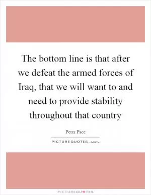 The bottom line is that after we defeat the armed forces of Iraq, that we will want to and need to provide stability throughout that country Picture Quote #1