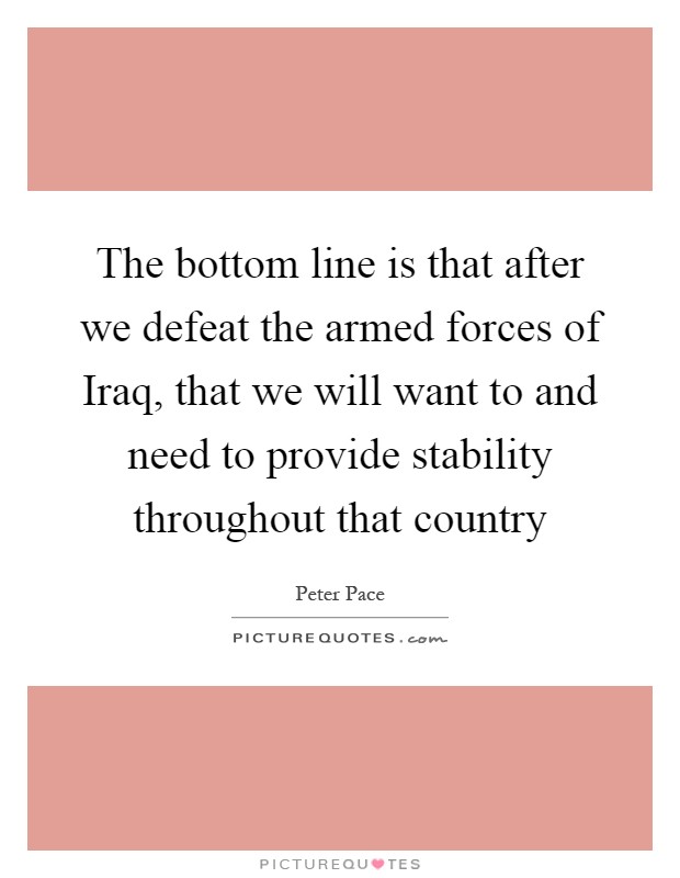 The bottom line is that after we defeat the armed forces of Iraq, that we will want to and need to provide stability throughout that country Picture Quote #1