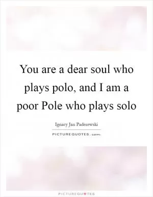 You are a dear soul who plays polo, and I am a poor Pole who plays solo Picture Quote #1